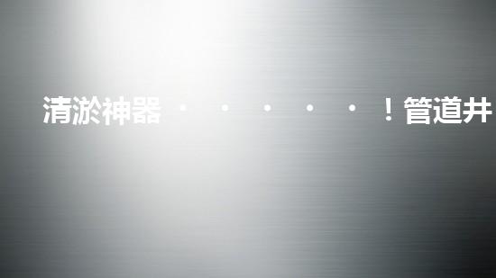 清淤神器！管道井清淤設備廠家價格揭秘，讓你的排水暢通無阻！